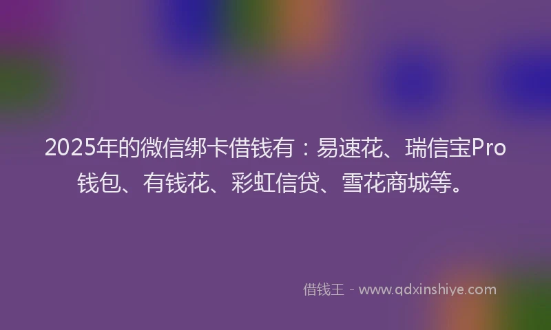 2025年的微信绑卡借钱有：易速花、瑞信宝Pro钱包、有钱花、彩虹信贷、雪花商城等。