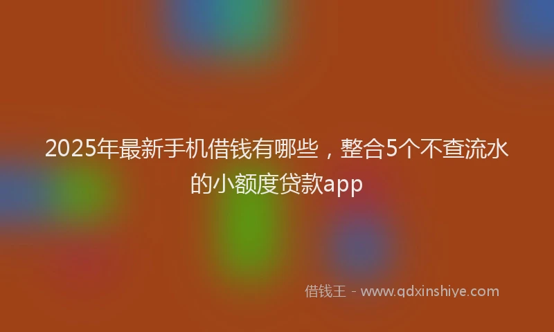 2025年最新手机借钱有哪些，整合5个不查流水的小额度贷款app