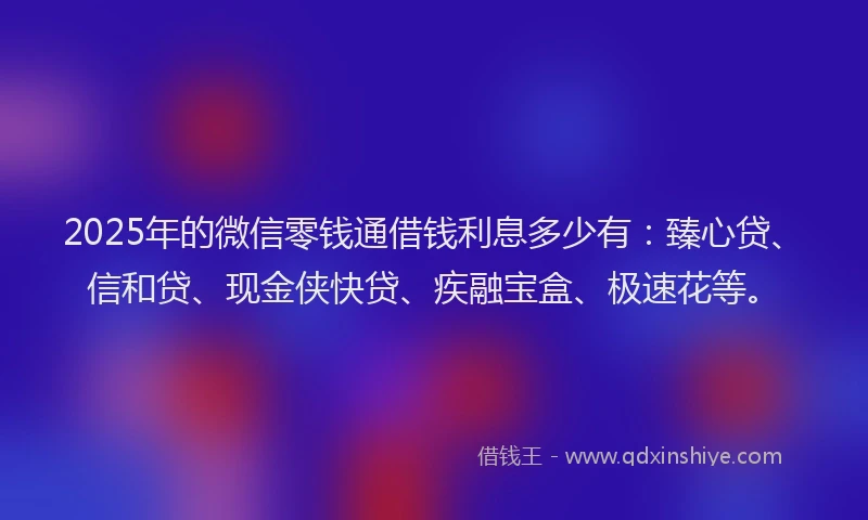 2025年的微信零钱通借钱利息多少有：臻心贷、信和贷、现金侠快贷、疾融宝盒、极速花等。