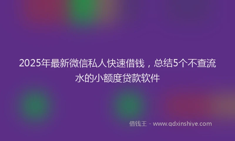 2025年最新微信私人快速借钱，总结5个不查流水的小额度贷款软件