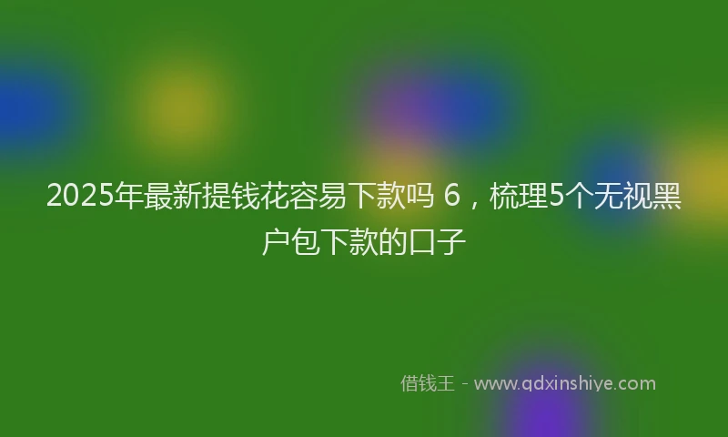 2025年最新提钱花容易下款吗 6，梳理5个无视黑户包下款的口子