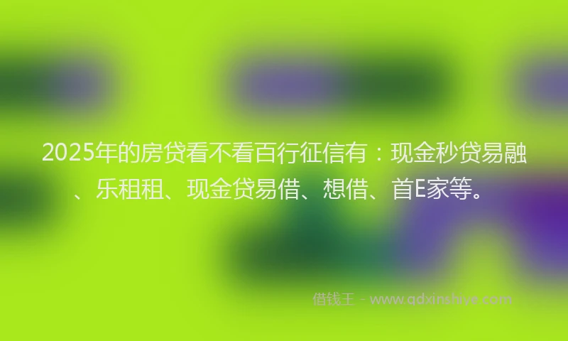 2025年的房贷看不看百行征信有：现金秒贷易融、乐租租、现金贷易借、想借、首E家等。