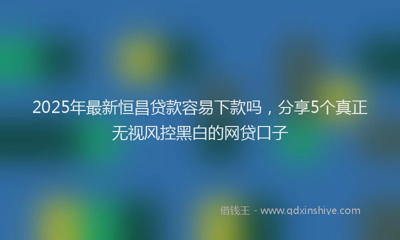 2025年最新恒昌贷款容易下款吗，分享5个真正无视风控黑白的网贷口子