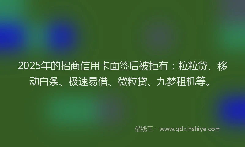 2025年的招商信用卡面签后被拒有：粒粒贷、移动白条、极速易借、微粒贷、九梦租机等。