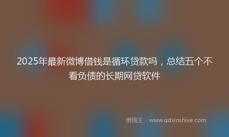 2025年最新微博借钱是循环贷款吗，总结五个不看负债的长期网贷软件