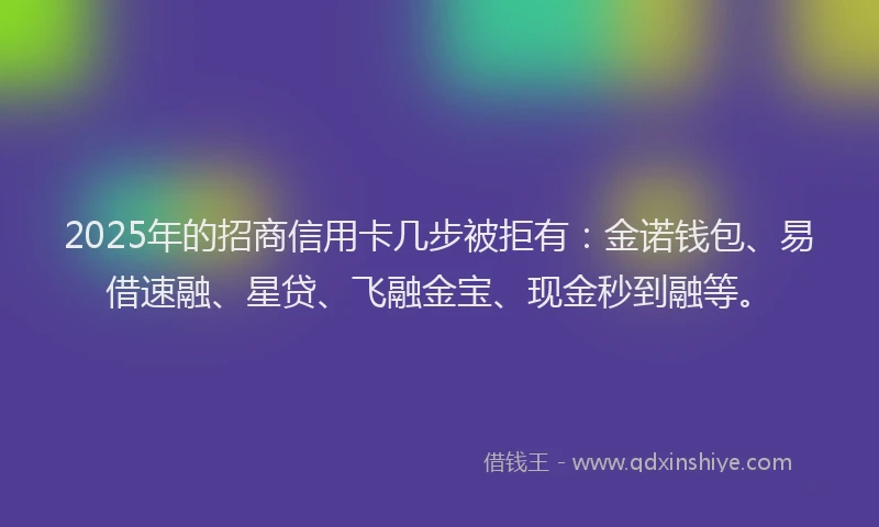 2025年的招商信用卡几步被拒有：金诺钱包、易借速融、星贷、飞融金宝、现金秒到融等。