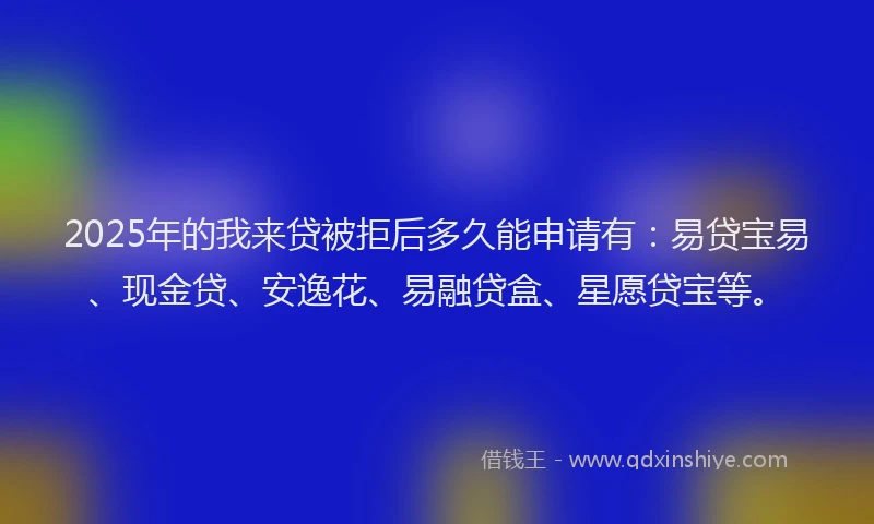 2025年的我来贷被拒后多久能申请有：易贷宝易、现金贷、安逸花、易融贷盒、星愿贷宝等。
