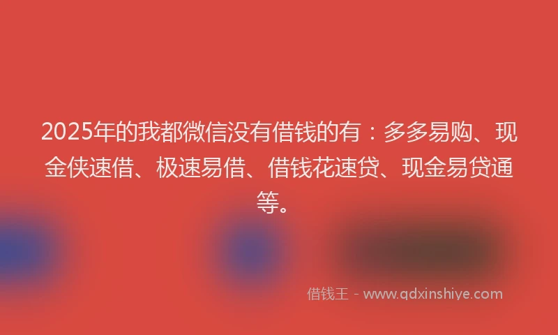 2025年的我都微信没有借钱的有：多多易购、现金侠速借、极速易借、借钱花速贷、现金易贷通等。