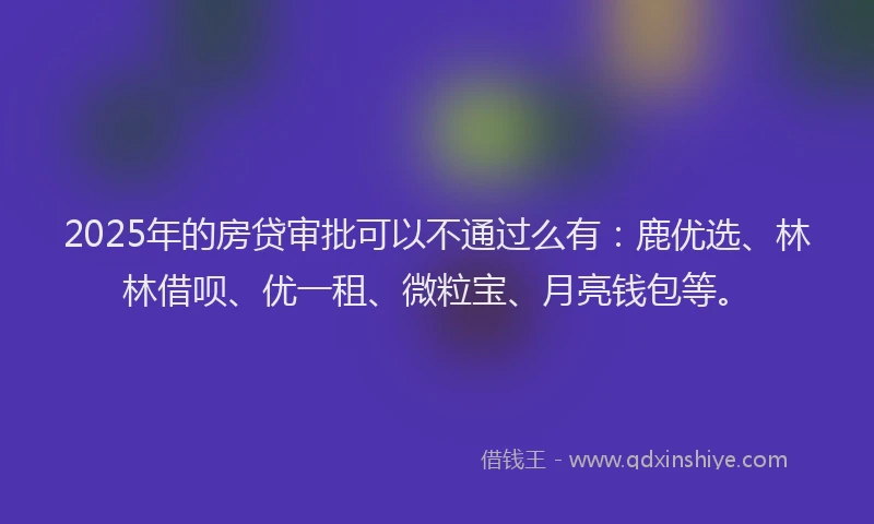 2025年的房贷审批可以不通过么有：鹿优选、林林借呗、优一租、微粒宝、月亮钱包等。