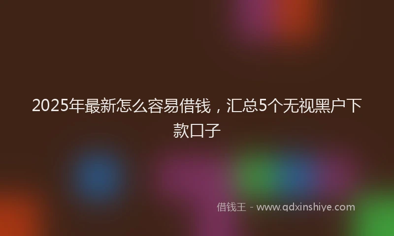 2025年最新怎么容易借钱，汇总5个无视黑户下款口子