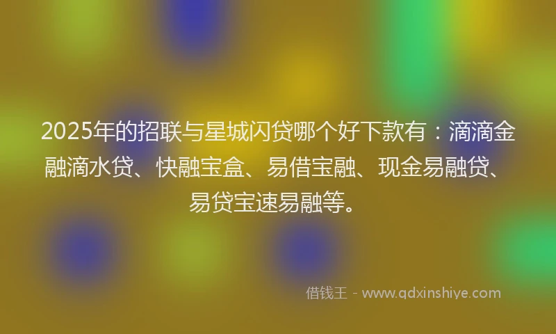 2025年的招联与星城闪贷哪个好下款有：滴滴金融滴水贷、快融宝盒、易借宝融、现金易融贷、易贷宝速易融等。