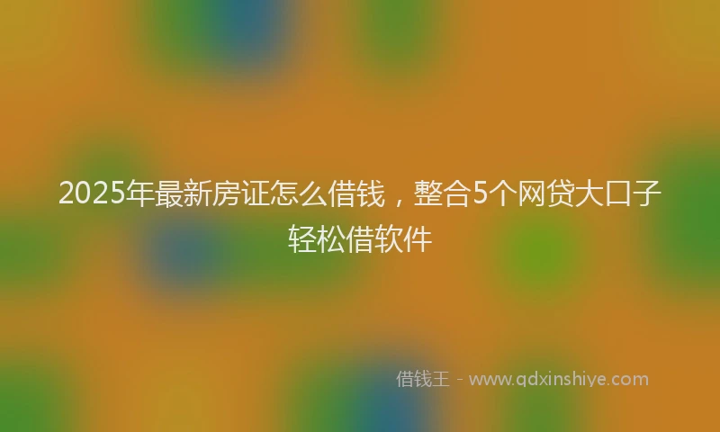 2025年最新房证怎么借钱，整合5个网贷大口子轻松借软件