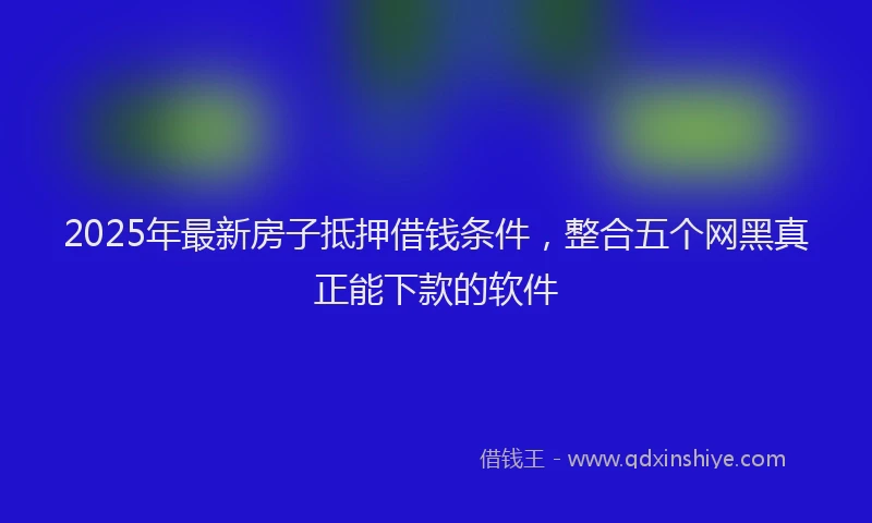 2025年最新房子抵押借钱条件，整合五个网黑真正能下款的软件