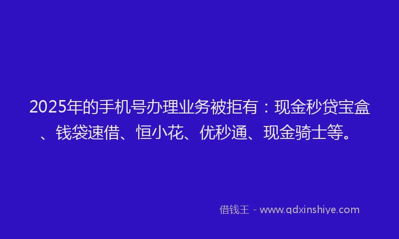 2025年的手机号办理业务被拒有：现金秒贷宝盒、钱袋速借、恒小花、优秒通、现金骑士等。