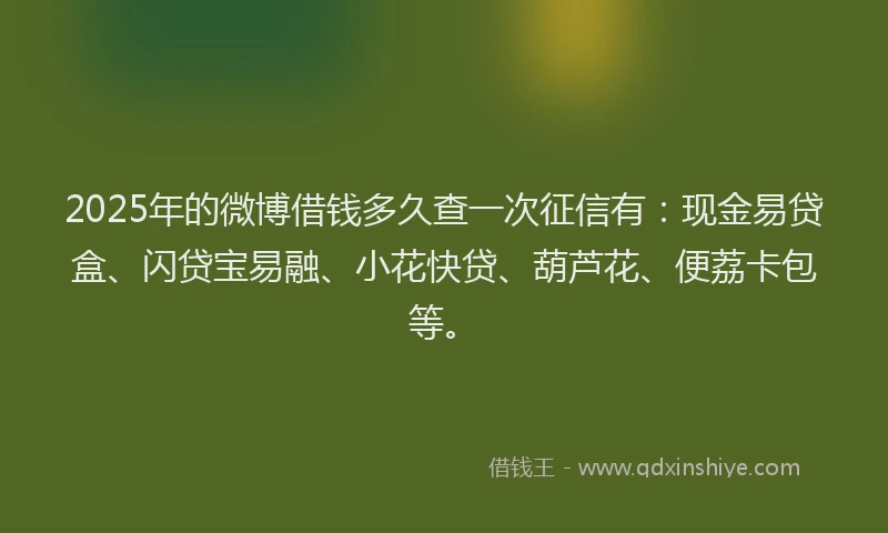 2025年的微博借钱多久查一次征信有：现金易贷盒、闪贷宝易融、小花快贷、葫芦花、便荔卡包等。