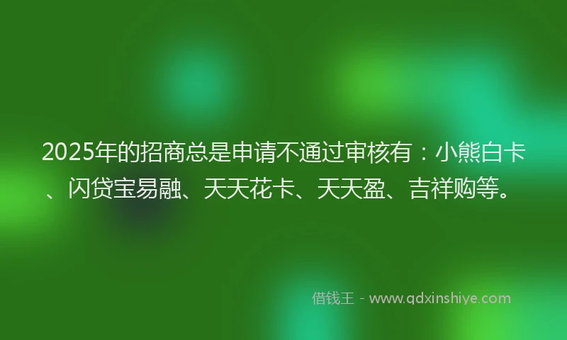 2025年的招商总是申请不通过审核有：小熊白卡、闪贷宝易融、天天花卡、天天盈、吉祥购等。