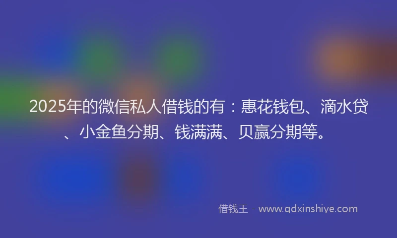 2025年的微信私人借钱的有：惠花钱包、滴水贷、小金鱼分期、钱满满、贝赢分期等。
