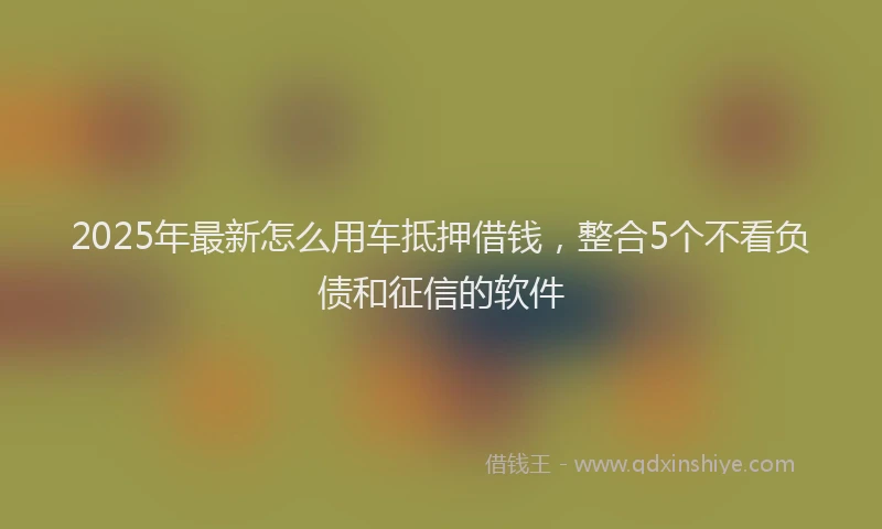 2025年最新怎么用车抵押借钱，整合5个不看负债和征信的软件