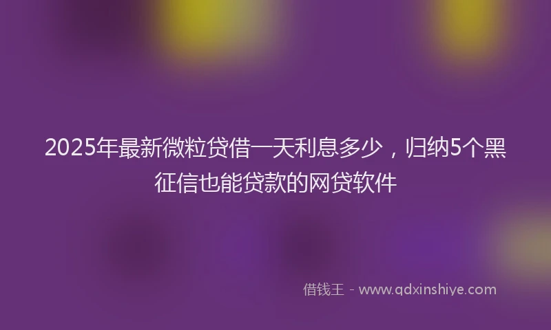 2025年最新微粒贷借一天利息多少，归纳5个黑征信也能贷款的网贷软件