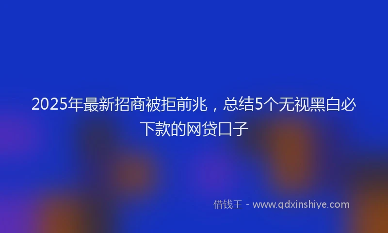 2025年最新招商被拒前兆，总结5个无视黑白必下款的网贷口子