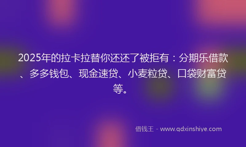 2025年的拉卡拉替你还还了被拒有：分期乐借款、多多钱包、现金速贷、小麦粒贷、口袋财富贷等。
