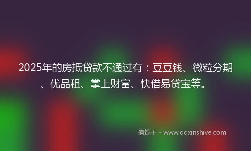 2025年的房抵贷款不通过有：豆豆钱、微粒分期、优品租、掌上财富、快借易贷宝等。