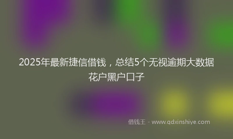 2025年最新捷信借钱，总结5个无视逾期大数据花户黑户口子
