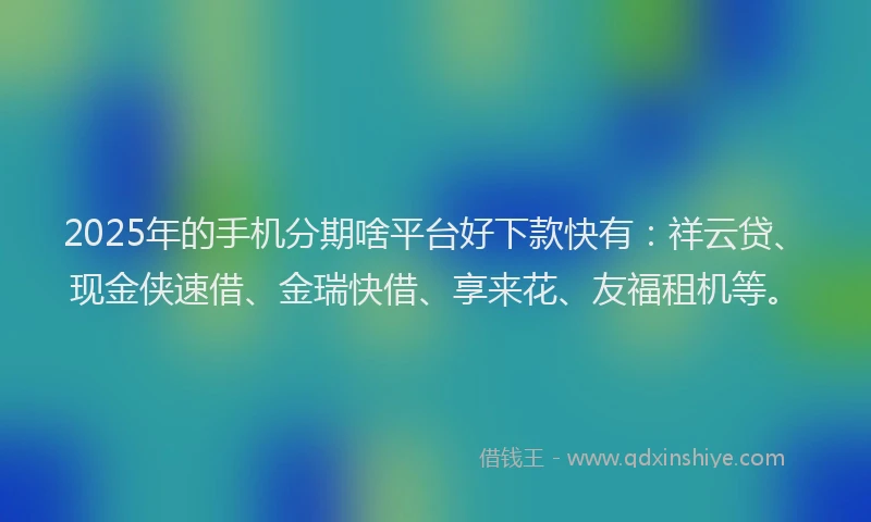 2025年的手机分期啥平台好下款快有：祥云贷、现金侠速借、金瑞快借、享来花、友福租机等。