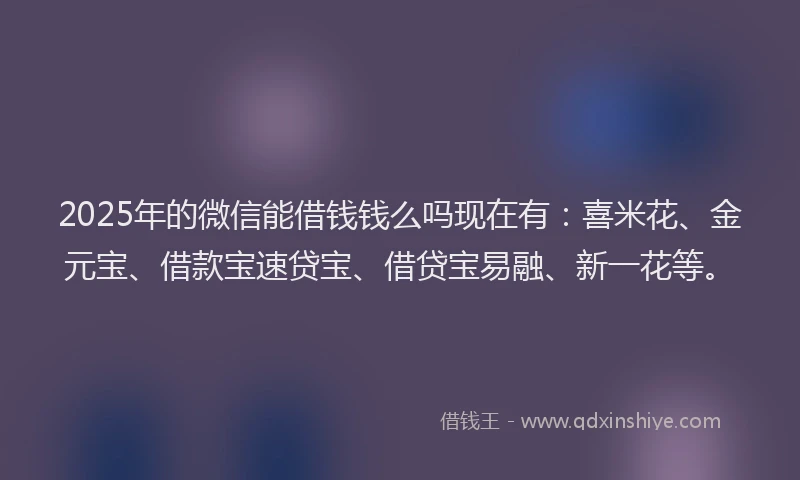 2025年的微信能借钱钱么吗现在有：喜米花、金元宝、借款宝速贷宝、借贷宝易融、新一花等。