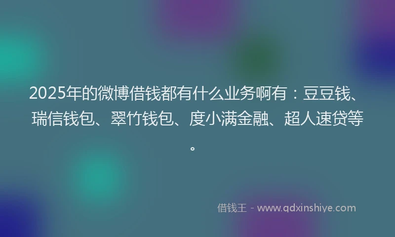 2025年的微博借钱都有什么业务啊有：豆豆钱、瑞信钱包、翠竹钱包、度小满金融、超人速贷等。