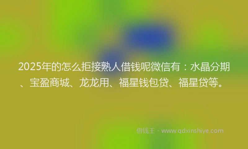 2025年的怎么拒接熟人借钱呢微信有：水晶分期、宝盈商城、龙龙用、福星钱包贷、福星贷等。