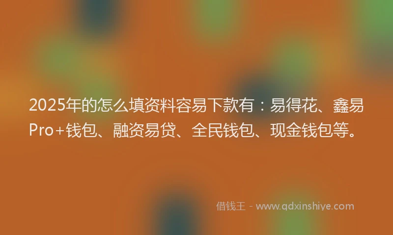 2025年的怎么填资料容易下款有：易得花、鑫易Pro+钱包、融资易贷、全民钱包、现金钱包等。