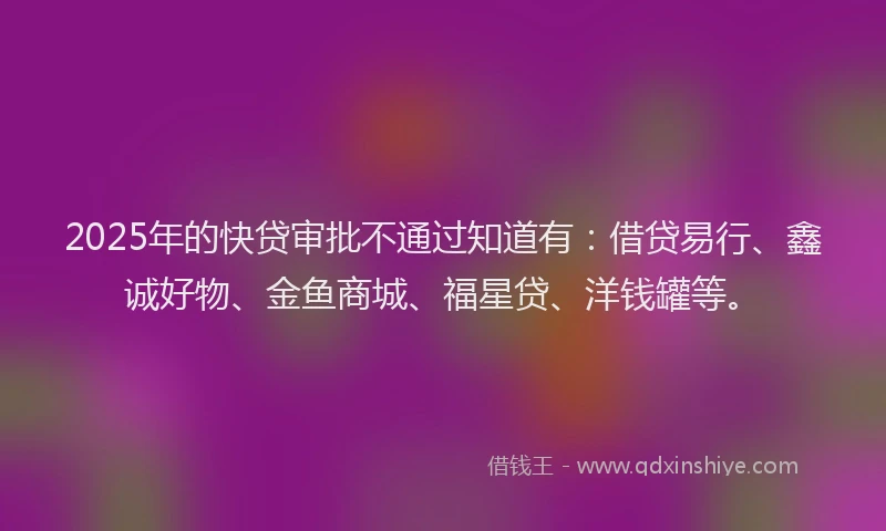 2025年的快贷审批不通过知道有：借贷易行、鑫诚好物、金鱼商城、福星贷、洋钱罐等。