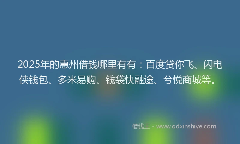 2025年的惠州借钱哪里有有：百度贷你飞、闪电侠钱包、多米易购、钱袋快融途、兮悦商城等。