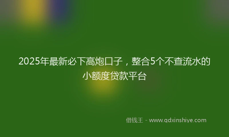 2025年最新必下高炮口子，整合5个不查流水的小额度贷款平台