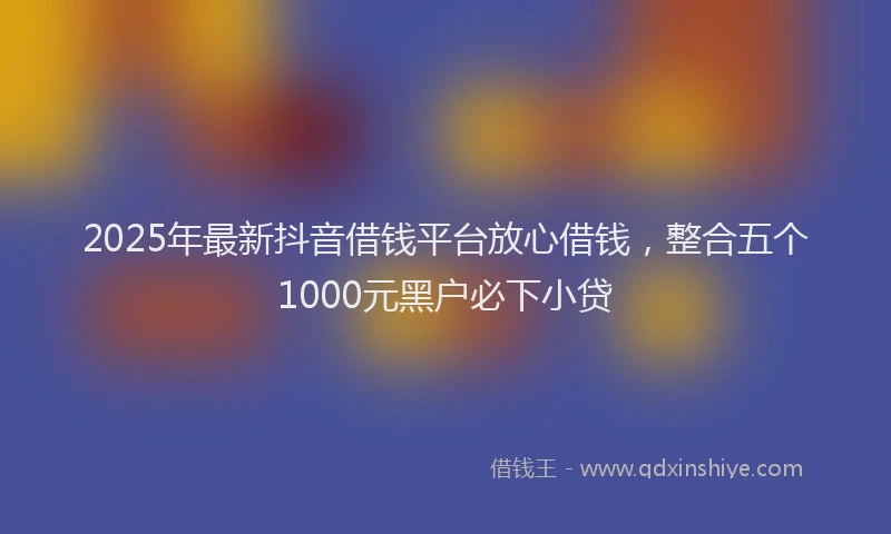 2025年最新抖音借钱平台放心借钱，整合五个1000元黑户必下小贷