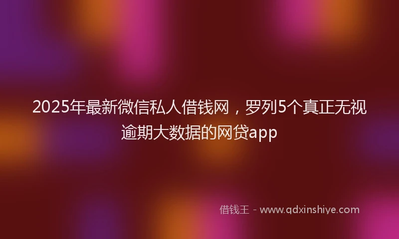 2025年最新微信私人借钱网，罗列5个真正无视逾期大数据的网贷app