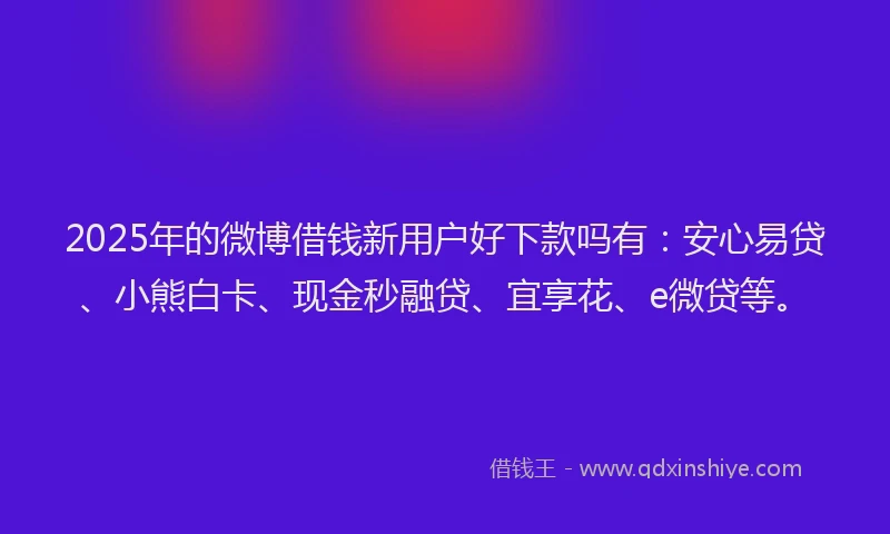2025年的微博借钱新用户好下款吗有：安心易贷、小熊白卡、现金秒融贷、宜享花、e微贷等。