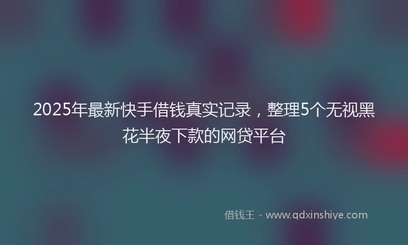 2025年最新快手借钱真实记录，整理5个无视黑花半夜下款的网贷平台