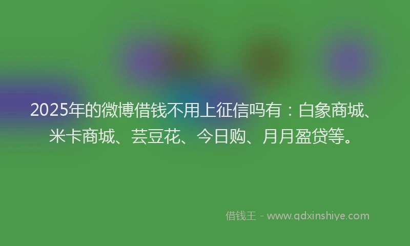 2025年的微博借钱不用上征信吗有：白象商城、米卡商城、芸豆花、今日购、月月盈贷等。