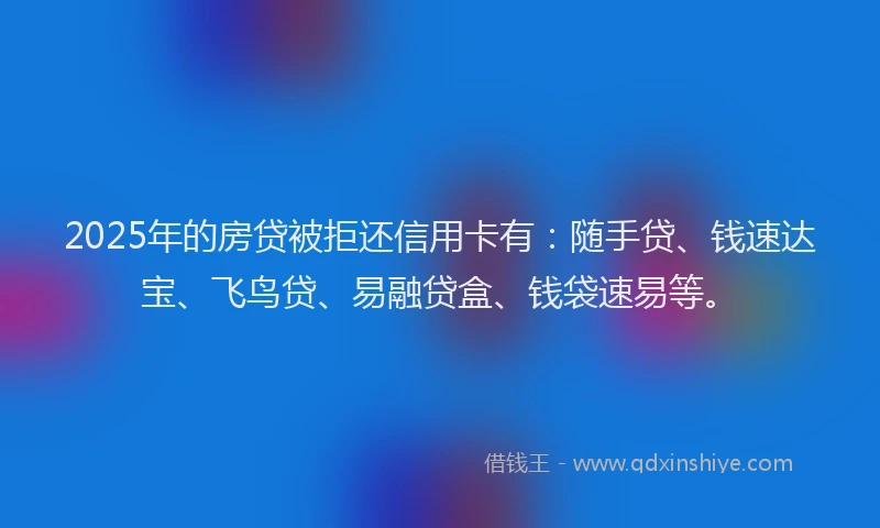 2025年的房贷被拒还信用卡有：随手贷、钱速达宝、飞鸟贷、易融贷盒、钱袋速易等。