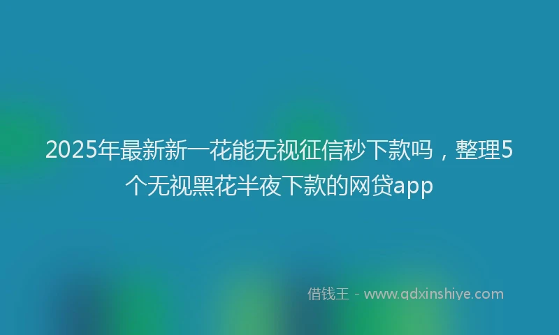 2025年最新新一花能无视征信秒下款吗，整理5个无视黑花半夜下款的网贷app