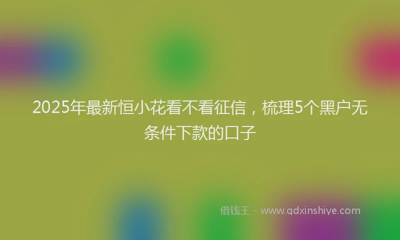 2025年最新恒小花看不看征信，梳理5个黑户无条件下款的口子