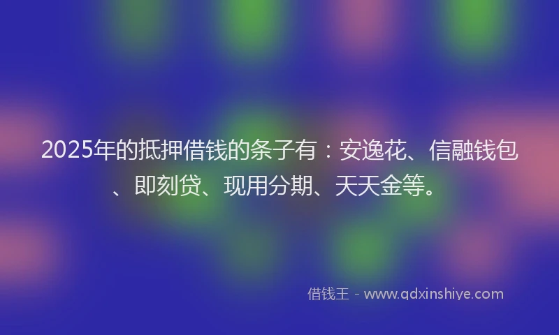 2025年的抵押借钱的条子有：安逸花、信融钱包、即刻贷、现用分期、天天金等。