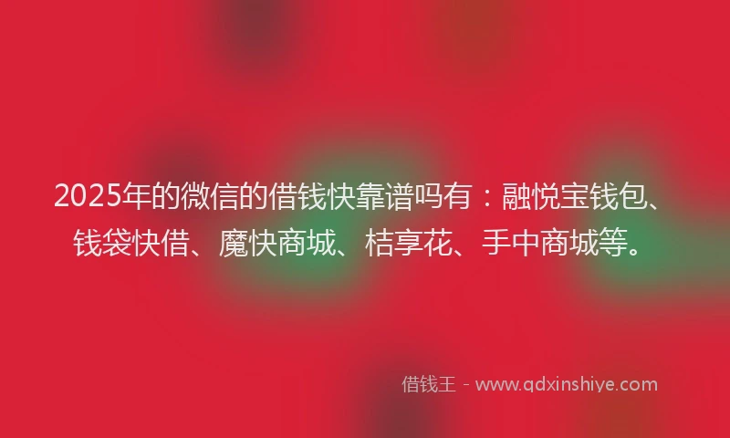 2025年的微信的借钱快靠谱吗有：融悦宝钱包、钱袋快借、魔快商城、桔享花、手中商城等。