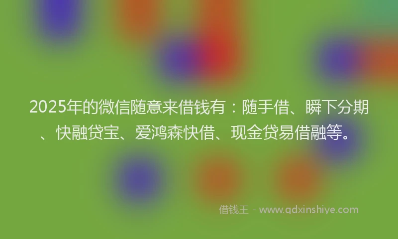 2025年的微信随意来借钱有：随手借、瞬下分期、快融贷宝、爱鸿森快借、现金贷易借融等。
