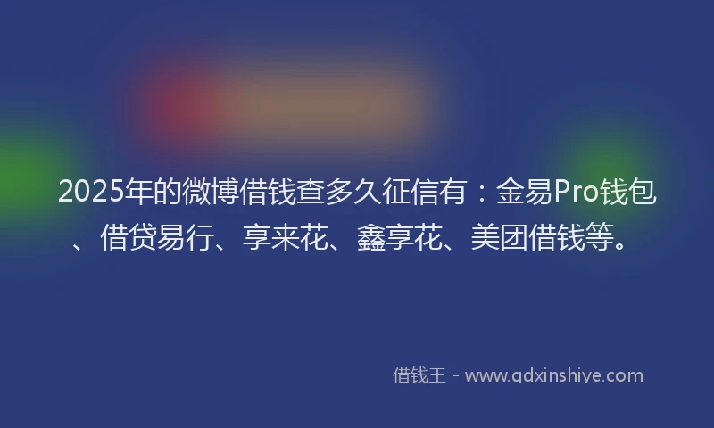 2025年的微博借钱查多久征信有：金易Pro钱包、借贷易行、享来花、鑫享花、美团借钱等。