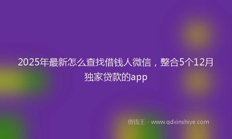 2025年最新怎么查找借钱人微信，整合5个12月独家贷款的app
