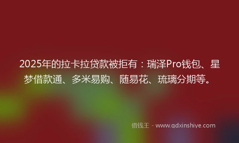 2025年的拉卡拉贷款被拒有：瑞泽Pro钱包、星梦借款通、多米易购、随易花、琉璃分期等。