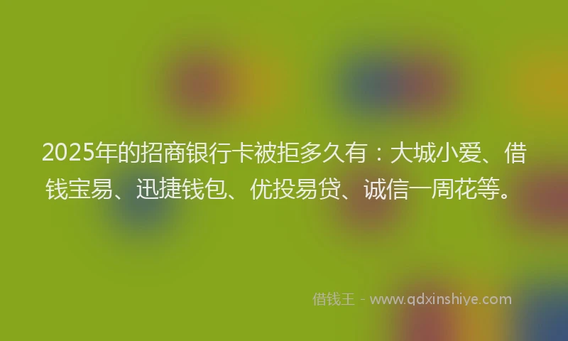 2025年的招商银行卡被拒多久有：大城小爱、借钱宝易、迅捷钱包、优投易贷、诚信一周花等。